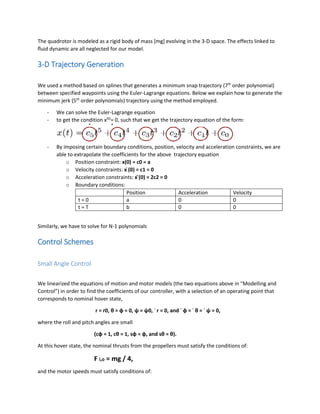The quadrotor is modeled as a rigid body of mass [mg] evolving in the 3-D space. The effects linked to
ﬂuid dynamic are all neglected for our model.
3-D Trajectory Generation
We used a method based on splines that generates a minimum snap trajectory (7th
order polynomial)
between specified waypoints using the Euler-Lagrange equations. Below we explain how to generate the
minimum jerk (5th
order polynomials) trajectory using the method employed.
- We can solve the Euler-Lagrange equation
- to get the condition x(6)
= 0, such that we get the trajectory equation of the form:
- By imposing certain boundary conditions, position, velocity and acceleration constraints, we are
able to extrapolate the coefficients for the above trajectory equation
o Position constraint: x(0) = c0 = a
o Velocity constraints: x ̇(0) = c1 = 0
o Acceleration constraints: x ̈(0) = 2c2 = 0
o Boundary conditions:
Position Acceleration Velocity
t = 0 a 0 0
t = T b 0 0
Similarly, we have to solve for N-1 polynomials
Control Schemes
Small Angle Control
We linearized the equations of motion and motor models (the two equations above in “Modelling and
Control”) in order to find the coefficients of our controller, with a selection of an operating point that
corresponds to nominal hover state,
r = r0, θ = φ = 0, ψ = ψ0, ˙ r = 0, and ˙ φ = ˙ θ = ˙ ψ = 0,
where the roll and pitch angles are small
(cφ ≈ 1, cθ ≈ 1, sφ ≈ φ, and sθ ≈ θ).
At this hover state, the nominal thrusts from the propellers must satisfy the conditions of:
F i,o = mg / 4,
and the motor speeds must satisfy conditions of:
 