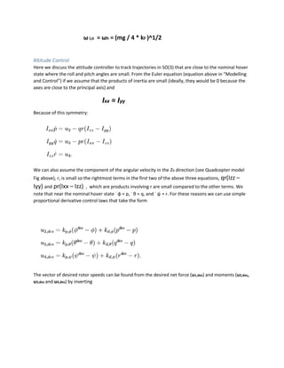ω i,o = ωh = (mg / 4 * kF )^1/2
Altitude Control
Here we discuss the attitude controller to track trajectories in SO(3) that are close to the nominal hover
state where the roll and pitch angles are small. From the Euler equation (equation above in “Modelling
and Control”) if we assume that the products of inertia are small (ideally, they would be 0 because the
axes are close to the principal axis) and
Ixx ≈ Iyy
Because of this symmetry:
We can also assume the component of the angular velocity in the Zb direction (see Quadcopter model
Fig above), r, is small so the rightmost terms in the first two of the above three equations, qr(Izz –
Iyy) and pr(Ixx – Izz) , which are products involving r are small compared to the other terms. We
note that near the nominal hover state ˙ φ ≈ p, ˙ θ ≈ q, and ˙ ψ ≈ r. For these reasons we can use simple
proportional derivative control laws that take the form
The vector of desired rotor speeds can be found from the desired net force (u1,des) and moments (u2,des,
u3,des and u4,des) by inverting
 
