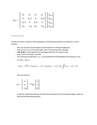 .
Position Control
A hover controller is used for station-keeping or maintaining the position at a desired x, y, and z
location.
- Here we use pitch and roll angle to control position in the xW and yW plane
- Here we use u4 to control yaw angle, and u1 to control position along zW
- rT(t), ψT(t) are the trajectory and yaw angle which we are trying to track
- ψT(t) = ψ0 for the hover controller
- The command accelerations, rdes, i, are calculated from PID feedback of the position error,
ei = (ri,T −ri), as
- Then we linearize
to get the relationship between the desired accelerations and roll and pitch angles, which are
given by the following equations:
 
