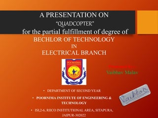 A PRESENTATION ON
“QUADCOPTER”
for the partial fulfillment of degree of
BECHLOR OF TECHNOLOGY
IN
ELECTRICAL BRANCH
• DEPARTMENT OF SECOND YEAR
• POORNIMA INSTITUTE OF ENGINEERING &
TECHNOLOGY
• ISI,2-6, RIICO INSTITUTIONAL AREA, SITAPURA,
JAIPUR-302022
Presented by:-
Vaibhav Malav
 