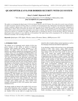 IJRET: International Journal of Research in Engineering and Technology eISSN: 2319-1163 | pISSN: 2321-7308
__________________________________________________________________________________________
Volume: 02 Issue: 12 | Dec-2013, Available @ http://www.ijret.org 620
QUADCOPTER (UAVS) FOR BORDER SECURITY WITH GUI SYSTEM
Jinay S. Gadda1
, Rajaram D. Patil2
1, 2
M.E. Electronics, Electronics Department, P.V.P.I.T Budhgaon, Maharashtra, India
jinay7@rediffmail.com, prajaram2@gmail.com
Abstract
The authors are designing the Quad-copter (UAVs) for Border Security with GUI System. Now-a-days the security issues of borders
are daily increasing. Terrorist activities, firing, etc. at border are increasing day by day. Monitoring is becoming more difficult due to
weather conditions, difficult areas which are out of reach etc and risk of losing life of soldier is also increasing. Designing an
unmanned air vehicle which will monitor the border area, difficult location, movie shooting etc from long distance can be a good
option. GPS is used to track the position of intruder or our troops or vehicles. This GPS data will be received by ARM9 processor and
conveyed to observer or controller via zigbee. The Quad-copter is controlled by observer via the IR remote. Observer will fly the
Quad-copter from a distance to area which has to be monitored. The Audio-Visual will be transmitted to PC via Wireless camera
mounted on assembly. Also recording will be done.
Keywords: Quadcopter, GPS, Zigbee, Wireless camera, IR remote, Battery, ARM9 processor, GUI
-----------------------------------------------------------------------***-----------------------------------------------------------------------
1. INTRODUCTION
The military use of unmanned aerial vehicles (UAVs) has
grown because of their ability to operate in dangerous
locations while keeping their human operators at a safe
distance. The larger UAVs also provide a reliable long
duration, cost effective, platform for reconnaissance as well as
weapons. These UAVs are designed with different filters such
as adaptive high-gain extended Kalman filter (AEKF) [1], cost
reference particle filter (CRPF) approach in estimating 1-D
“tilt” with “Accelerometer” and “gyroscope” sensors for large
perturbations [2]. Some quad-copters were design with robust
control law to make the elevation & pitch angles of the 3-DOF
helicopter practically track the time-varying reference signals
that belong to a fixed family of function of time [3]. Also new
adaptive law for attitude tracking extended state observer
(ESO) were developed for effective compensation for the
external disturbances & uncertainty in inertial matrix [4].
Some quad-copters were designed with Unscented Kalman
filter (UKF) and an IMU with three-axis accelerometers, gyro
meters & magnetometers with GPS receiver for attitude angles
estimation [5]. Some designs were with vision system using
camera, tracking the object using image processing & also
calculating distance between unmanned air vehicle & ground
target to control the UAV using computer [6]. Also some
quad-copters were designed to the map or monitoring the areas
in danger zones, disaster areas, etc. These systems were
designed with payload of GPS, CCD cameras, laser scanner
mounted on it [7].
The design caught our interest is the smaller UAVs can serve
more tactical operations such as searching a village, rivers,
surveillance, tracking for enemy positions, movie shootings,
etc. Smaller UAVs, on the order of a couple feet in size,
should be able to handle military tactical operations as well as
the emerging commercial and industrial applications.
It was therefore a vehicle in the one foot in size with bearable
payload of GPS, video camera, zigbee ARM processor
mounted on it that caught our interest. Although most of the
large military UAVs are fixed wing aircraft, we felt that a
small UAV should have greater maneuverability and
versatility since it was likely to be useful for a broader range
of applications than the larger or smaller versions. The quad-
copter will meet the goal of producing a small UAV that could
perform useful missions in both military and commercial
arenas, time and funding constraints, battery backup forced to
design a UAV to meet the functional requirements but not to
meet harsh environmental conditions such as those
encountered during military missions. However, UAV design
certainly could be re-implemented with newer and more
robust technology which would allow it to be used for military
functions, surveillance & target tracking. The Quad-copter
configuration UAV will be capable of being remotely
controlled to fly specific pre-determined missions with manual
control. Quad-copter will be designed to select a few mission
scenarios to show the range of control and monitoring
capabilities of such a platform. Such missions might include
inspection of a difficult to reach location, rapid deployment
video from the location of a fictitious campus incident, or
surveillance video from a pre-planned route around area. As a
stretch goal for the project, the quad-copter will be of
autonomous/remote controlled flight where the UAV must
avoid objects or sustain a flight path in the face of side winds
or to find intruders at border. A scenario requiring
autonomous/remote controlled flight would be a search and
border surveillance, rescue situation where a building has
 