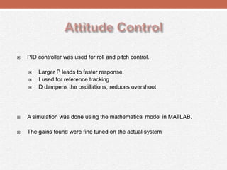  PID controller was used for roll and pitch control.
 Larger P leads to faster response,
 I used for reference tracking
 D dampens the oscillations, reduces overshoot
 A simulation was done using the mathematical model in MATLAB.
 The gains found were fine tuned on the actual system
 