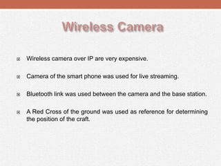  Wireless camera over IP are very expensive.
 Camera of the smart phone was used for live streaming.
 Bluetooth link was used between the camera and the base station.
 A Red Cross of the ground was used as reference for determining
the position of the craft.
 