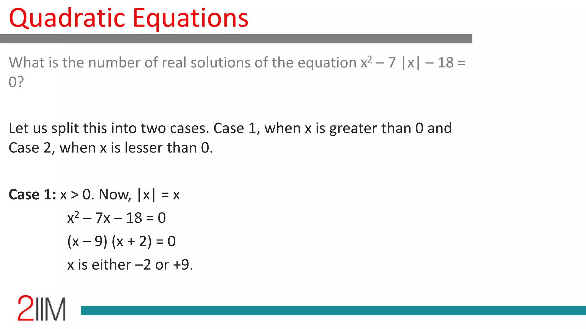Quadratic Equations
What is the number of real solutions of the equation x2 – 7 |x| – 18 =
0?
Let us split this into two cases. Case 1, when x is greater than 0 and
Case 2, when x is lesser than 0.
Case 1: x > 0. Now, |x| = x
x2 – 7x – 18 = 0
(x – 9) (x + 2) = 0
x is either –2 or +9.
 