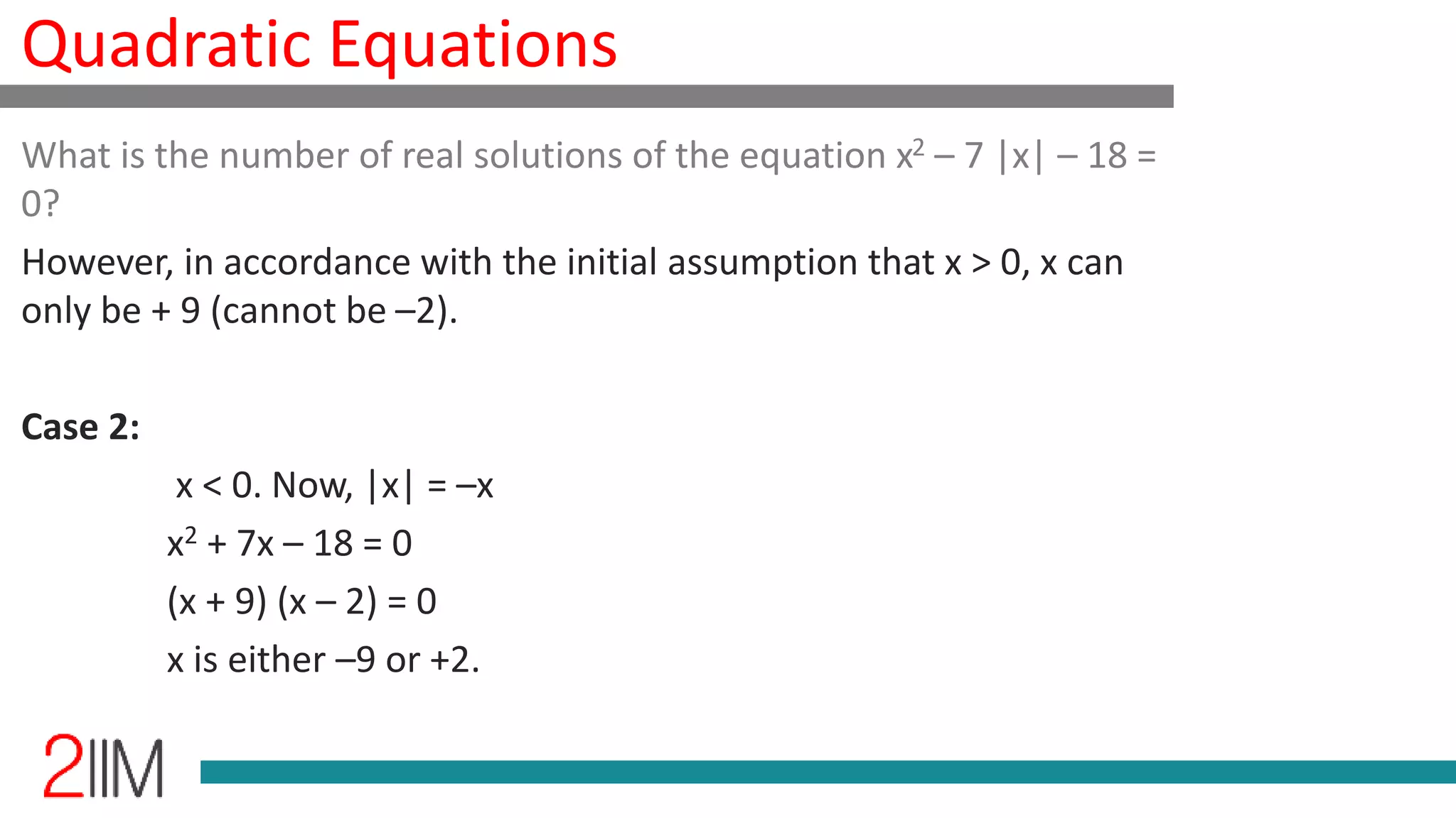 Quadratic Equations
What is the number of real solutions of the equation x2 – 7 |x| – 18 =
0?
However, in accordance with the initial assumption that x > 0, x can
only be + 9 (cannot be –2).
Case 2:
x < 0. Now, |x| = –x
x2 + 7x – 18 = 0
(x + 9) (x – 2) = 0
x is either –9 or +2.
 