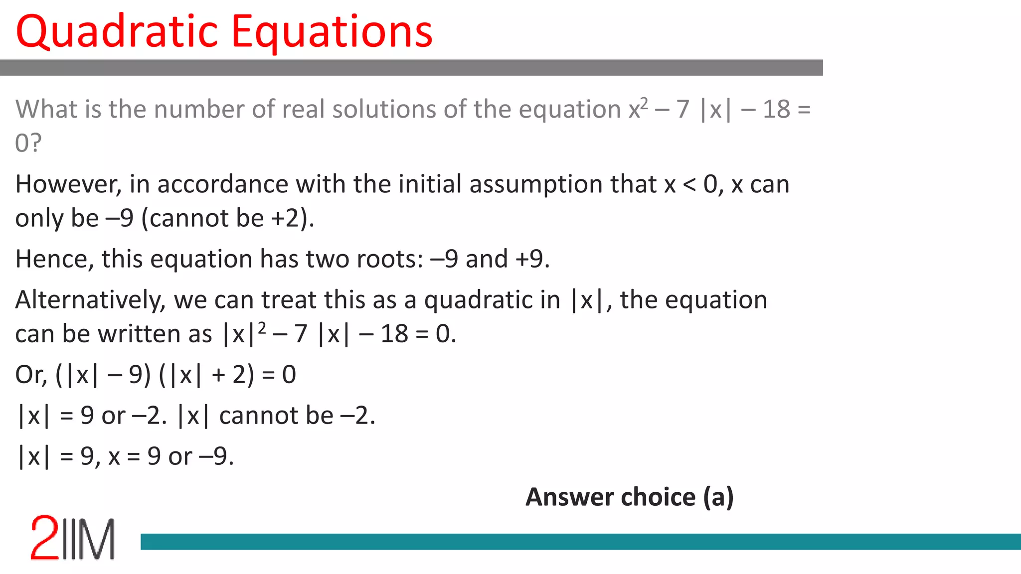 Quadratic Equations
What is the number of real solutions of the equation x2 – 7 |x| – 18 =
0?
However, in accordance with the initial assumption that x < 0, x can
only be –9 (cannot be +2).
Hence, this equation has two roots: –9 and +9.
Alternatively, we can treat this as a quadratic in |x|, the equation
can be written as |x|2 – 7 |x| – 18 = 0.
Or, (|x| – 9) (|x| + 2) = 0
|x| = 9 or –2. |x| cannot be –2.
|x| = 9, x = 9 or –9.
Answer choice (a)
 