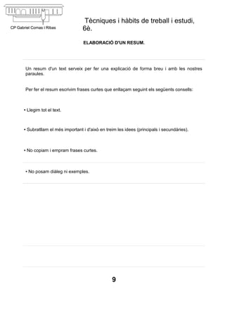 Tècniques i hàbits de treball i estudi,
                                6è.

                                 ELABORACIÓ D'UN RESUM.




    Un resum d'un text serveix per fer una explicació de forma breu i amb les nostres
    paraules.


    Per fer el resum escrivim frases curtes que enllaçam seguint els següents consells:



●   Llegim tot el text.



●   Subratllam el més important i d'això en treim les idees (principals i secundàries).



●   No copiam i empram frases curtes.



    ●   No posam diàleg ni exemples.




                                               9
 