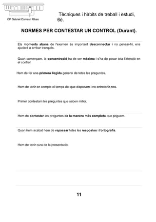 Tècniques i hàbits de treball i estudi,
                            6è.

   NORMES PER CONTESTAR UN CONTROL (Durant).

Els moments abans de l'examen és important desconnectar i no pensar-hi, ens
ajudarà a arribar tranquils.


Quan començam, la concentració ha de ser màxima i s'ha de posar tota l'atenció en
el control.


Hem de fer una primera llegida general de totes les preguntes.



Hem de tenir en compte el temps del que disposam i no entretenir-nos.



Primer contestam les preguntes que saben millor.



Hem de contestar les preguntes de la manera més completa que poguem.



Quan hem acabat hem de repassar totes les respostes i l'ortografia.



Hem de tenir cura de la presentació.




                                         11
 