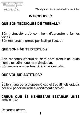 Tècniques i hàbits de treball i estudi, 6è.

                    INTRODUCCIÓ

QUÈ SÓN TÈCNIQUES DE TREBALL?


Són instruccions de com hem d'aprendre a fer les
feines.
Són maneres i normes per facilitar l'estudi.

QUÈ SÓN HÀBITS D'ESTUDI?

Són maneres d'estudiar: com hem d'estudiar, quan
hem d'estudiar, què hem d'estudiar.
Són necessaris per tenir èxit en els estudis.

QUÈ VOL DIR ACTITUDS?

És tenir una bona disposició cap el treball i els estudis
per així poder millorar el rendiment escolar.

CREUS QUE ÉS NENESSARI ESTABLIR UNES
NORMES?

Resposta oberta.
                            1
 