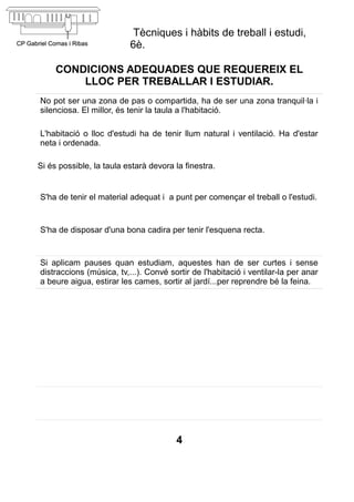 Tècniques i hàbits de treball i estudi,
                          6è.

     CONDICIONS ADEQUADES QUE REQUEREIX EL
         LLOC PER TREBALLAR I ESTUDIAR.
No pot ser una zona de pas o compartida, ha de ser una zona tranquil·la i
silenciosa. El millor, és tenir la taula a l'habitació.

L'habitació o lloc d'estudi ha de tenir llum natural i ventilació. Ha d'estar
neta i ordenada.

Si és possible, la taula estarà devora la finestra.


S'ha de tenir el material adequat i a punt per començar el treball o l'estudi.


S'ha de disposar d'una bona cadira per tenir l'esquena recta.


Si aplicam pauses quan estudiam, aquestes han de ser curtes i sense
distraccions (música, tv,...). Convé sortir de l'habitació i ventilar-la per anar
a beure aigua, estirar les cames, sortir al jardí...per reprendre bé la feina.




                                       4
 