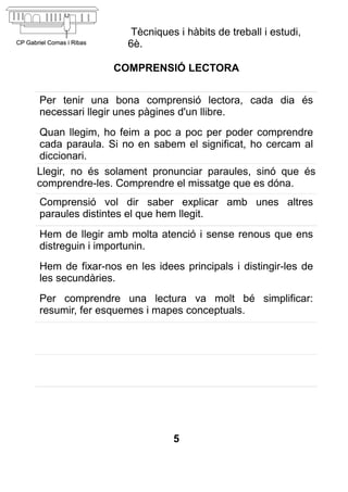 Tècniques i hàbits de treball i estudi,
                   6è.

               COMPRENSIÓ LECTORA


Per tenir una bona comprensió lectora, cada dia és
necessari llegir unes pàgines d'un llibre.
Quan llegim, ho feim a poc a poc per poder comprendre
cada paraula. Si no en sabem el significat, ho cercam al
diccionari.
Llegir, no és solament pronunciar paraules, sinó que és
comprendre-les. Comprendre el missatge que es dóna.
Comprensió vol dir saber explicar amb unes altres
paraules distintes el que hem llegit.
Hem de llegir amb molta atenció i sense renous que ens
distreguin i importunin.
Hem de fixar-nos en les idees principals i distingir-les de
les secundàries.
Per comprendre una lectura va molt bé simplificar:
resumir, fer esquemes i mapes conceptuals.




                             5
 