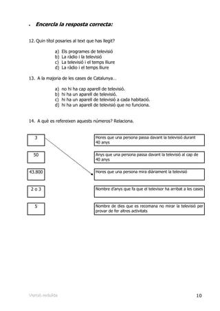 •    Encercla la resposta correcta:

12. Quin títol posaries al text que has llegit?

               a)    Els programes de televisió
               b)    La ràdio i la televisió
               c)    La televisió i el temps lliure
               d)    La ràdio i el temps lliure

13. A la majoria de les cases de Catalunya…

               a)    no hi ha cap aparell de televisió.
               b)    hi ha un aparell de televisió.
               c)    hi ha un aparell de televisió a cada habitació.
               d)    hi ha un aparell de televisió que no funciona.


14. A què es refereixen aquests números? Relaciona.


     3                                  Hores que una persona passa davant la televisió durant
                                        40 anys


    50                                  Anys que una persona passa davant la televisió al cap de
                                        40 anys


43.800                                  Hores que una persona mira diàriament la televisió



    2o3                                 Nombre d’anys que fa que el televisor ha arribat a les cases



     5                                  Nombre de dies que es recomana no mirar la televisió per
                                        provar de fer altres activitats




Verrsiió rreduïïda
Ve s ó edu da                                                                                    10
 