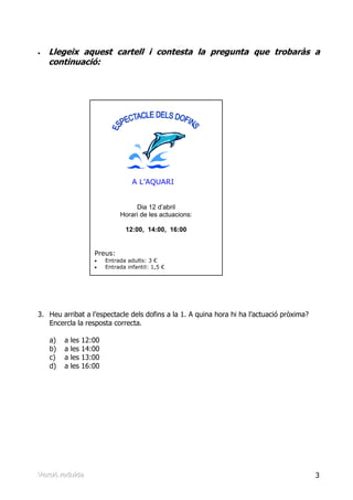 •   Llegeix aquest cartell i contesta la pregunta que trobaràs a
    continuació:




                                      A L’AQUARI


                                      Dia 12 d’abril
                                 Horari de les actuacions:

                                   12:00, 14:00, 16:00


                       Preus:
                       •    Entrada adults: 3 €
                       •    Entrada infantil: 1,5 €




3. Heu arribat a l’espectacle dels dofins a la 1. A quina hora hi ha l’actuació pròxima?
   Encercla la resposta correcta.

    a)    a   les   12:00
    b)    a   les   14:00
    c)    a   les   13:00
    d)    a   les   16:00




Verrsiió rreduïïda
Ve s ó edu da                                                                              3
 