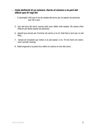 •   Cada definició té un número. Escriu el número a la part del
    dibuix que hi vagi bé:

    -    E (exemple): Part que hi ha als costats del carrer per on passen les persones
                      que van a peu.


    5. Lloc del terra del carrer marcat amb unes ratlles molt amples. Els cotxes s’han
       d’aturar per deixar passar les persones.

    6. Aparell que serveix per il—luminar els carrers a la nit. Està fixat a terra per un pal
       llarg.

    7.    Senyal de circulació que indica si es pot passar o no. Té tres llums de colors:
         verd, vermell i taronja.

    8. Rètol enganxat a la paret d’un edifici on s’escriu el nom del carrer.




Verrsiió rreduïïda
Ve s ó edu da                                                                              5
 