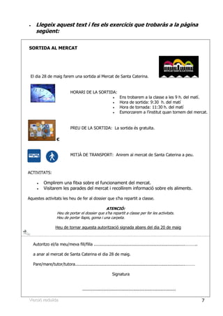 •    Llegeix aquest text i fes els exercicis que trobaràs a la pàgina
     següent:

SORTIDA AL MERCAT




 El dia 28 de maig farem una sortida al Mercat de Santa Caterina.


                             HORARI DE LA SORTIDA:
                                                              •    Ens trobarem a la classe a les 9 h. del matí.
                                                              •    Hora de sortida: 9:30 h. del matí
                                                              •    Hora de tornada: 11:30 h. del matí
                                                              •    Esmorzarem a l’institut quan tornem del mercat.


                             PREU DE LA SORTIDA: La sortida és gratuïta.

                    Є


                             MITJÀ DE TRANSPORT: Anirem al mercat de Santa Caterina a peu.



ACTIVITATS:

      •    Omplirem una fitxa sobre el funcionament del mercat.
      •    Visitarem les parades del mercat i recollirem informació sobre els aliments.

Aquestes activitats les heu de fer al dossier que s’ha repartit a classe.

                                                  ATENCIÓ:
                    Heu de portar el dossier que s’ha repartit a classe per fer les activitats.
                    Heu de portar llapis, goma i una carpeta.

                   Heu de tornar aquesta autorització signada abans del dia 20 de maig



    Autoritzo el/la meu/meva fill/filla .........................................................................………..

    a anar al mercat de Santa Caterina el dia 28 de maig.

    Pare/mare/tutor/tutora........................................................................................………

                                                             Signatura


                                      ...........................................................................

Verrsiió rreduïïda
Ve s ó edu da                                                                                                            7
 