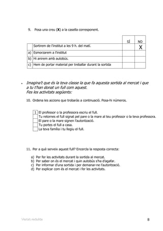 9.        Posa una creu (X) a la casella corresponent.


                                                                                SÍ      NO
           Sortirem de l’institut a les 9 h. del matí.
                                                                                         X
     a) Esmorzarem a l’institut
     b) Hi anirem amb autobús.
     c) Hem de portar material per treballar durant la sortida




•   Imagina’t que és la teva classe la que fa aquesta sortida al mercat i que
    a tu t’han donat un full com aquest.
    Fes les activitats següents:
    10. Ordena les accions que trobaràs a continuació. Posa-hi números.


               1 El professor o la professora escriu el full.
                 Tu retornes el full signat pel pare o la mare al teu professor o la teva professora.
                 El pare o la mare signen l’autorització.
                 Tu portes el full a casa.
                 La teva família i tu llegiu el full.




    11. Per a què serveix aquest full? Encercla la resposta correcta:

          a)    Per   fer les activitats durant la sortida al mercat.
          b)    Per   saber on és el mercat i quin autobús s’ha d’agafar.
          c)    Per   informar d’una sortida i per demanar-ne l’autorització.
          d)    Per   explicar com és el mercat i fer les activitats.




Verrsiió rreduïïda
Ve s ó edu da                                                                                 8
 