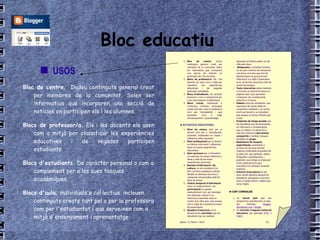 Bloc educatiu Bloc de centre.   Inclou continguts general creat per membres de la comunitat. Solen ser informatius que incorporen una secció de notícies on participen els i les alumnes. Blocs de professor/a.  Els i les docents els usen com a mitjà per classificar les experiències educatives i de vegades participen estudiants. Blocs d'estudiants.  De caràcter personal o com a complement per a les sues tasques acadèmiques. Blocs d'aula,  individuals o col·lectius, inclouen continguts creats tant pel o per la professora com per l'estudiantat i que serveixen com a mitjà d'ensenyament i aprenentatge /   USOS 