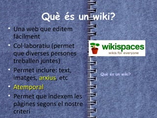 Què és un wiki? Una web que editem fàcilment Col·laboratiu (permet que diverses persones treballen juntes) Permet inclure: text, imatges,  arxius , etc Atemporal Permet que indexem les pàgines segons el nostre criteri Què és un wiki? 