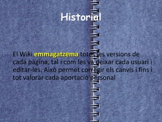 Historial El Wiki  emmagatzema  totes les versions de cada pàgina, tal i com les va deixar cada usuari i editar-les. Això permet corregir els canvis i fins i tot valorar cada aportació personal  