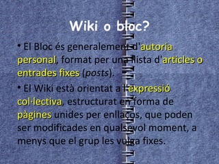 Wiki o bloc? El Bloc és generalement d' autoria personal , format per una llista d' articles o entrades fixes  ( posts ). El Wiki està orientat a l' expressió col·lectiva , estructurat en forma de  pàgines  unides per enllaços, que poden ser modificades en qualsevol moment, a menys que el grup les vulga fixes. 