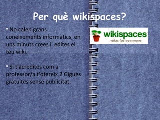 Per què wikispaces? No calen grans coneixements informàtics, en uns minuts crees i  edites el teu wiki. Si t'acredites com a professor/a t'ofereix 2 Gigues gratuïtes sense publicitat. 