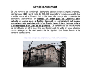 El violí d'Auschwitz És una novel·la de la filòloga i escriptora catalana Maria Àngels Anglada, escrita l'any  1994  i amb més de 100.000 exemplars venuts en català. La novel.la narra el sofriment del poble jueu als camps de concentració alemanys, personificat en  Daniel, un lutier jueu de Cracòvia que treballa al camp com a fuster. Sauckel, el comandant del camp s'assabenta del veritable ofici d'en Daniel i condiciona la seva vida a la construcció d'un violí de so perfecte . La construcció de l'instrument es constitueix en el fil que lliga en Daniel amb la vida en una situació contra rellotge en la que s'enfronta la dignitat d'un ésser humà a la barbàrie del feixisme. http://ca.wikipedia.org/wiki/El_violí_d'Auschwitz 