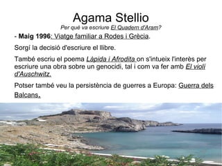 Agama Stellio Per què va escriure  El Quadern d'Aram ? -  Maig 1996 : Viatge familiar a Rodes i Grècia . Sorgí la decisió d'escriure el llibre. També escriu el poema  Làpida i Afrodita   on s'intueix l'interès per escriure una obra sobre un genocidi, tal i com va fer amb  El violí d'Auschwitz. Potser també veu la persistència de guerres a Europa:  Guerra dels Balcans . 