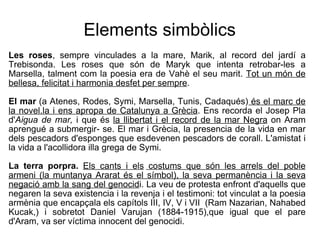 Elements simbòlics Les roses , sempre vinculades a la mare, Marik, al record del jardí a Trebisonda. Les roses que   són de Maryk que intenta retrobar-les a Marsella, talment com la poesia era de Vahè el seu   marit.  Tot un món de bellesa, felicitat i harmonia desfet per sempre .  El mar  (a Atenes, Rodes, Symi, Marsella, Tunis, Cadaqués)  és el marc de la novel.la i ens apropa de Catalunya a Grècia . Ens recorda el Josep Pla   d' Aigua de mar,  i que és  la llibertat i el record de la mar Negra  on Aram aprengué a submergir-   se. El mar i Grècia, la presencia de la vida en mar dels pescadors d'esponges que   esdevenen pescadors de corall. L'amistat i la vida a l'acollidora illa grega de Symi.  La terra porpra.  Els cants i els   costums que són les arrels del poble armeni (la muntanya Ararat és el símbol), la seva permanència i la seva negació amb la sang del genocid i. La veu de protesta enfront   d'aquells que negaren la seva existencia i la revenja i el testimoni: tot vinculat a la poesia   armènia que encapçala els capítols III, IV, V i VII  (Ram Nazarian, Nahabed Kucak,) i sobretot   Daniel Varujan (1884-1915),que igual que el pare d'Aram, va ser víctima innocent del genocidi.   