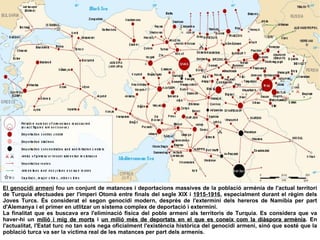 El genocidi armeni  fou un conjunt de matances i deportacions massives de la població armènia de l'actual territori de Turquia efectuades per l'imperi Otomà entre finals del segle XIX i  1915-1916 , especialment durant el règim dels Joves Turcs. És considerat el segon genocidi modern, després de l'extermini dels hereros de Namíbia per part d'Alemanya i el primer en utlitzar un sistema complex de deportació i extermini. La finalitat que es buscava era l'eliminació física del poble armeni als territoris de Turquia. Es considera que va haver-hi un  milió i mig de morts  i  un milió més de deportats en el que es coneix com la diàspora armènia . En l'actualitat, l'Estat turc no tan sols nega oficialment l'existència històrica del genocidi armeni, sinó que sosté que la població turca va ser la víctima real de les matances per part dels armenis. 