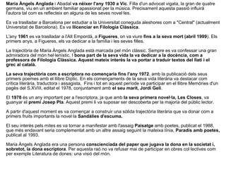 Maria Àngels Anglada  i Abadal  va néixer l'any 1930 a Vic . Filla d'un advocat vigata, la gran de quatre germans, viu en un ambient familiar apassionat per la música. Precisament aquesta passió influirà l'autora tal com es reflecteix en alguna de les seves novel·les. Es va traslladar a Barcelona per estudiar a la Universitat coneguda aleshores com a "Central" (actualment Universitat de Barcelona). Es va  llicenciar en Filologia Clàssica . L'any  1961  es va traslladar a l'Alt Empordà, a  Figueres , on va viure  fins a la seva mort (abril 1999 ). Els primers anys, a Figueres, els va dedicar a la família i les seves filles. La trajectòria de Maria Àngels Anglada està marcada pel món clàssic. Sempre es va confessar una gran admiradora del món hel·lenístic. I  bona part de la seva vida la va dedicar a la docència, com a professora de Filologia Clàssica. Aquest mateix interès la va portar a traduir textos del llatí i el grec al català. La seva trajectòria com a escriptora no començaria fins l'any 1972 , amb la publicació dels seus primers poemes amb el llibre Díptic. En els començaments de la seva vida literària va destacar com crítica literària, traductora i assagista,  Fins i tot en aquest període va participar en el llibre Memòries d'un pagès del S.XVIII, editat el 1978, conjuntament amb  el seu marit, Jordi Geli . El  1978  és un any important per a l'escriptora, ja que amb  la seva primera novel·la, Les Closes , va guanyar el  premi Josep Pla . Aquest premi li va suposar ser descoberta per la majoria del públic lector. A partir d'aquest moment es va començar a construir una sòlida trajectòria literària que va donar com a primers fruits importants la novel·la  Sandàlies d'escuma. El seu interès pels mites es va tornar a manifestar amb l'assaig  Paisatge  amb poetes, publicat el 1988, que més endavant seria complementat amb un altre assaig seguint la mateixa línia,  Paradís amb poetes,  publicat al 1993. Maria Àngels Anglada era una persona  conscienciada del paper que jugava la dona en la societat i, sobretot, la dona escriptora . Per aquesta raó no va refusar mai de participar en obres col·lectives com per exemple Literatura de dones: una visió del món. 