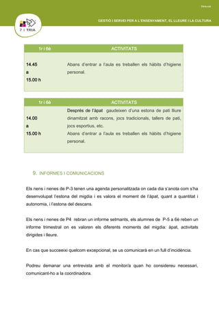 1r i 6è ACTIVITATS
14.00
a
15.00 h
Després de l’àpat gaudeixen d’una estona de pati lliure
dinamitzat amb racons, jocs tradicionals, tallers de pati,
jocs esportius, etc.
Abans d’entrar a l’aula es treballen els hàbits d’higiene
personal.
9. INFORMES I COMUNICACIONS
Els nens i nenes de P-3 tenen una agenda personalitzada on cada dia s’anota com s’ha
desenvolupat l’estona del migdia i es valora el moment de l’àpat, quant a quantitat i
autonomia, i l’estona del descans.
Els nens i nenes de P4 rebran un informe setmants, els alumnes de P-5 a 6è reben un
informe trimestral on es valoren els diferents moments del migdia: àpat, activitats
dirigides i lleure.
En cas que succeeixi quelcom excepcional, se us comunicarà en un full d’incidència.
Podreu demanar una entrevista amb el monitor/a quan ho considereu necessari,
comunicant-ho a la coordinadora.
1r i 6è ACTIVITATS
14.45
a
15.00 h
Abans d’entrar a l’aula es treballen els hàbits d’higiene
personal.
 