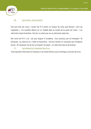10. MATERIAL NECESSARI
Cal que tots els nens i nenes de P-3 portin un bossa de roba (pel llençol i ninó de
migdiada ) . Es recollirà dilluns en un cistells liles al costat de la porta de l’aula . I es
retornarà cada divendres. Cal dur un pitet que se us retornarà cada dia.
Els nens de P-4 i p-5 cal que duguin 2 tovallons d’ús exclusiu per al menjador. El
dimecres es retorna un i l’altre el divendres . Cal dur també un necesser per d’higiene
bucal . El necesser ha de dur el raspall i la pasta , es retornarà tots el divendres .
11. INFORMACIÓ ADMINISTRATIVA
Tota aquesta informació la trobareu a la Carta Domus que s’entrega a principi de curs.
 