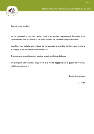 Benvolgudes famílies,
Ja ha començat el nou curs i volem posar a les vostres mans aquest document en el
qual trobareu tota la informació del funcionament del servei de menjador escolar.
Aprofitem per saludar-vos i donar la benvinguda a aquelles famílies que enguany
s’integren al servei de menjador de l’escola.
Esperem que aquest quadern us sigui una eina útil durant el curs.
Us desitgem un bon curs i ens posem a la vostra disposició per a qualsevol consulta,
dubte o suggeriment.
Equip de menjador
7 i TRIA
 