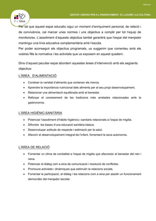 Per tal que aquest espai educatiu sigui un moment d’enriquiment personal, de relació i
de convivència, cal marcar unes normes i uns objectius a complir per tot l’equip de
monitors/es. L’assoliment d’aquests objectius també garantirà que l’espai del menjador
mantingui una línia educativa complementària amb l’escola.
Per poder aconseguir els objectius programats, us suggerim que comenteu amb els
vostres fills la normativa i les activitats que us exposem en aquest quadern.
Dins d’aquest peculiar espai abordem aquestes àrees d’intervenció amb els següents
objectius:
L’ÀREA D’ALIMENTACIÓ
 Conèixer la varietat d’aliments que contenen els menús.
 Aprendre la importància nutricional dels aliments per al seu propi desenvolupament.
 Relacionar una alimentació equilibrada amb el benestar.
 Reforçar el coneixement de les tradicions més arrelades relacionades amb la
gastronomia.
L’ÀREA HIGIÈNIC-SANITÀRIA
 Potenciar l’assoliment d’hàbits higiènics i sanitaris relacionats a l’espai de migdia.
 Difondre les bases d’una educació sanitària bàsica.
 Desenvolupar actituds de respecte i estimació per la salut.
 Afavorir el desenvolupament integral de l’infant, fomentant la seva autonomia.
L’ÀREA DE RELACIÓ
 Fomentar un clima de cordialitat a l’espai de migdia que afavoreixi al benestar del nen i
nena.
 Potenciar el diàleg com a eina de comunicació i resolució de conflictes.
 Promoure activitats i dinàmiques que estimulin la relacions socials.
 Fomentar la participació, el diàleg i les relacions com a eina per assolir un funcionament
democràtic del menjador escolar.
 