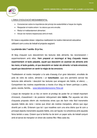 L’ÀREA D’EDUCACIÓ MEDIAMBIENTAL
 Conscienciar sobre la importància del principi de sostenibilitat a l’espai de migdia.
 Respectar el nostre entorn i la natura que ens envolta.
 Reduir el malbaratament alimentari.
 Actuar de manera respectuosa amb el medi.
En base a aquestes àrees i objectius realitzarem la nostra intervenció educativa
utilitzant com a eina de treball el projecte següent:
La piràmide dels 7 sentits- Si jo fos.
Al llarg d’aquest curs descobrirem les textures dels aliments, les reconeixerem i
experimentarem amb elles. Hem preparat un recorregut al llarg d’aquests mesos
experimentant: el tacte palpable, aquell que descobrim en acariciar els aliments amb
les mans; el tacte gustatiu, el que descobrim en tastar els aliments i el tacte emocional,
aquell que descobrirem en sentir la màgia de les emocions.
Traslladarem el nostre menjador a la sala d’assaig d’un gran laboratori, envoltats de
pots de vidre de colors, aliments i un texturitzador, que ens permetrà canviar les
textures dels aliments i descobrir les textures que amaguen els hàbits, el silenci, ...
Compartirem les nostres experiències a través d’un blog on farem partícips a petits,
grans, escola, família... www.laboratoridemocions.7itria.cat
L’espai de menjador és un lloc on tenim el privilegi de poder fer un treball important
d’iniciació, d’assoliment i de posterior reforçament dels hàbits. Per aquesta raó dins
d’aquesta proposta oferim als monitors/es eines que els facin més fàcil transmetre
aquests hàbits als nens i nenes que dinen als nostres menjadors, alhora que sigui
divertit per a ells. Entenem que tot i que nosaltres som una eina diària que té com a
principal objectiu transmetre aquests hàbits, ens cal l’ajuda i la coherència amb aquesta
feina també a casa. Creiem que la família ha de tenir un paper actiu de treball conjunt
amb el servei de menjador on dinen els vostres fills i filles cada dia.
 