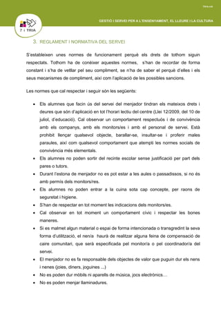 3. REGLAMENT I NORMATIVA DEL SERVEI
S’estableixen unes normes de funcionament perquè els drets de tothom siguin
respectats. Tothom ha de conèixer aquestes normes, s’han de recordar de forma
constant i s’ha de vetllar pel seu compliment, se n’ha de saber el perquè d’elles i els
seus mecanismes de compliment, així com l’aplicació de les possibles sancions.
Les normes que cal respectar i seguir són les següents:
 Els alumnes que facin ús del servei del menjador tindran els mateixos drets i
deures que són d’aplicació en tot l’horari lectiu del centre (Llei 12/2009, del 10 de
juliol, d’educació). Cal observar un comportament respectuós i de convivència
amb els companys, amb els monitors/es i amb el personal de servei. Està
prohibit llençar qualsevol objecte, barallar-se, insultar-se i proferir males
paraules, així com qualsevol comportament que atempti les normes socials de
convivència més elementals.
 Els alumnes no poden sortir del recinte escolar sense justificació per part dels
pares o tutors.
 Durant l’estona de menjador no es pot estar a les aules o passadissos, si no és
amb permís dels monitors/res.
 Els alumnes no poden entrar a la cuina sota cap concepte, per raons de
seguretat i higiene.
 S’han de respectar en tot moment les indicacions dels monitors/es.
 Cal observar en tot moment un comportament cívic i respectar les bones
maneres.
 Si es malmet algun material o espai de forma intencionada o transgredint la seva
forma d’utilització, el nen/a haurà de realitzar alguna feina de compensació de
caire comunitari, que serà especificada pel monitor/a o pel coordinador/a del
servei.
 El menjador no es fa responsable dels objectes de valor que puguin dur els nens
i nenes (joies, diners, joguines ...)
 No es poden dur mòbils ni aparells de música, jocs electrònics…
 No es poden menjar llaminadures.
 