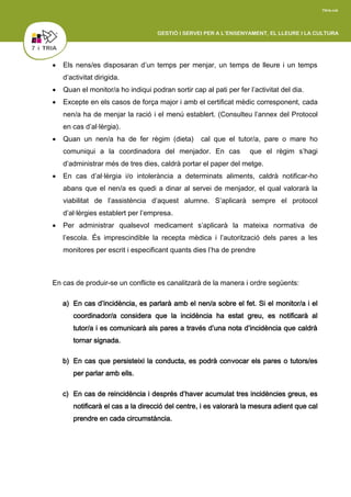  Els nens/es disposaran d’un temps per menjar, un temps de lleure i un temps
d’activitat dirigida.
 Quan el monitor/a ho indiqui podran sortir cap al pati per fer l’activitat del dia.
 Excepte en els casos de força major i amb el certificat mèdic corresponent, cada
nen/a ha de menjar la ració i el menú establert. (Consulteu l’annex del Protocol
en cas d’al·lèrgia).
 Quan un nen/a ha de fer règim (dieta) cal que el tutor/a, pare o mare ho
comuniqui a la coordinadora del menjador. En cas que el règim s’hagi
d’administrar més de tres dies, caldrà portar el paper del metge.
 En cas d’al·lèrgia i/o intolerància a determinats aliments, caldrà notificar-ho
abans que el nen/a es quedi a dinar al servei de menjador, el qual valorarà la
viabilitat de l’assistència d’aquest alumne. S’aplicarà sempre el protocol
d’al·lèrgies establert per l’empresa.
 Per administrar qualsevol medicament s’aplicarà la mateixa normativa de
l’escola. És imprescindible la recepta mèdica i l’autorització dels pares a les
monitores per escrit i especificant quants dies l’ha de prendre
En cas de produir-se un conflicte es canalitzarà de la manera i ordre següents:
a) En cas d’incidència, es parlarà amb el nen/a sobre el fet. Si el monitor/a i el
coordinador/a considera que la incidència ha estat greu, es notificarà al
tutor/a i es comunicarà als pares a través d’una nota d’incidència que caldrà
tornar signada.
b) En cas que persisteixi la conducta, es podrà convocar els pares o tutors/es
per parlar amb ells.
c) En cas de reincidència i després d’haver acumulat tres incidències greus, es
notificarà el cas a la direcció del centre, i es valorarà la mesura adient que cal
prendre en cada circumstància.
 