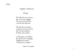 Data:

            Llegeix i dibuixa


                  El cos

        Els ulls són per mirar,
        les mans per agafar.
        El cap és per pensar
                     estimar.
        i el cor per estimar.


        Els dits són per tocar
        i els peus per caminar.
        Els nas, per olorar,
        la boca, per parlar.


        La llengua, per tastar,
        les dents, per mastegar.
                    sentir,
        Orelles per sentir
        T’ho torno a repetir !
          ho

                 (Joan Amades)

                                   10
 