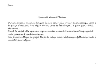 Data:



                                Educació Visual i Plàstica


Durant aquestes vacances tingues els ulls ben oberts, sobretot quan passegis, vagis a
la platja d’excursió, facis algun viatge, vagis de Festa Major… o quan juguis amb
els amics.
Fixa’t bé en tot allò    que veus i quan arribis a casa dibuixa el que t’hagi agradat
més, procurant no       deixar-
                        deixar-te res.
Pots fer servir llapis de grafit, llapis de colors, ceres, retoladors…i fulls de la mida i
del color que vulguis.




                                                                                         19
 