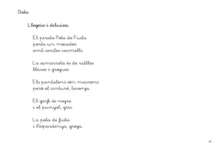 Data:

    Llegeix i dibuixa.


        El pirata Pota de Fusta
        porta un mocador
        amb cercles vermells.


        La samarreta és de ratlles
        blaves i grogues.


        Els pantalons són marrons
        però el cinturó, taronja.


        El garfi és negre
        i el punyal, gris.


        La pota de fusta
        i l’espardenya, groga.


                                     26
 