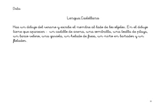 Data:

                                       Cas
                                Lengua Castellana


                                                            objetos..
Haz un dibujo del verano y escribe el nombre al lado de los objetos.. En el dibujo
tiene que aparecer
          aparecer                              sombrilla,
                      un castillo de arena, una sombrilla, una toalla de playa,
                                           fresa,
un barco velero, una gaviota, un helado de fresa, un niño en bañador y un
flotador.
flotador.




                                                                                     45
 