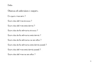 Data:

Observa el calendari i respon.

En quin mes som ?


Quin dia del mes és avui ?


Quin dia del més serà demà ?
                      demà


Quin dia de la setmana és avui ?


Quin dia de la setmana serà demà ?
                            demà


Quin dia de la setmana va ser ahir ?


Quin dia de la setmana serà demà passat ?
                            demà passat


Quin dia del mes serà demà passat ?
                      demà passat


Quin dia del mes va ser ahir ?



                                            46
 