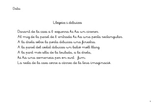 Data:


                       Llegeix i dibuixa


  Davant de la casa a l´ esquerra hi ha un cirerer.
  Al mig de la paret de l´ entrada hi ha una porta rectangular.
                                        finestra.
  A la dreta sobre la porta dibuixa una finestra.
  A la paret del costat dibuixa un balcó molt llarg.
  A la part més alta de la teulada, a la dreta,
  hi ha una xemeneia per on surt      fum.
  La resta de la casa corre a càrrec de la teva imaginació.




                                                                  6
 