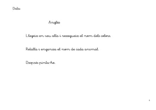 Data:


                     Anglès
                     Anglès
                        lè



                   veu
        Llegeix en veu alta i ressegueix el nom dels colors.



        Retalla i enganxa el nom de cada animal.



                pinta-
        Després pinta-ho.




                                                               8
 