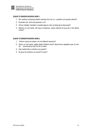 Generalitat de Catalunya
   Departament d’Ensenyament
   Institut Damià Campeny



EQUIP D’OBSERVADORS NÚM.1
   1. Els vostres companys parlen sempre d’un en un o parlen uns quants alhora?
   2. Guarden els torns de paraula o no?
   3. S’han enfadat, barallat o insultat alguns nens al llarg de la discussió?
   4. Mentre un nen parla, els seus companys paren atenció al que diu o fan altres
      coses?




EQUIP D’OBSERVADORS NÚM.2
   1. Tothom opina el mateix o hi ha diferent opinions?
   2. Quan un nen parla, agafa idees d’altres nens? Apunta les vegades que un nen
      ha anomenat el que ha dit un altre.
   3. Han parlat tots o només uns quants?
   4. El grup ha arribat a un acord? A quin?




PAT de 2n d'ESO                                                                   12
 
