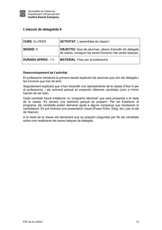 Generalitat de Catalunya
   Departament d’Ensenyament
   Institut Damià Campeny



L'elecció de delegat/da II


CURS: 2n d'ESO                 ACTIVITAT: L’assemblea de classe I

SESSIÓ: 6                      OBJECTIU: Que els alumnes, abans d’escollir els delegats
                               de classe, coneguin les seves funcions i les seves tasques.

DURADA APROX.: 1 h             MATERIAL: Fitxa per al professor/a



Desenvolupament de l’activitat:
El professor/a introduirà la primera sessió explicant als alumnes què són els delegats i
les funcions que han de tenir.
Seguidament explicarà que s’han d’escollir uns representants de la classe (Fitxa A per
al professor/a), i els animarà perquè es presentin diferents candidats (com a mínim
hauran de ser dos).
Cada candidat haurà d’elaborar un “programa electoral” que serà presentat a la resta
de la classe. Es donarà una setmana perquè es preparin. Per tal d'elaborar el
programa, els candidats poden demanar ajuda a alguns companys que recolzaran la
candidatura. Es pot incloure una presentació visual (Power Point, Glog, etc.) per al dia
de l'elecció.
A la resta de la classe els demanarà que es preparin preguntes per fer als candidats
sobre com realitzaran les seves tasques de delegats.




PAT de 2n d'ESO                                                                        13
 