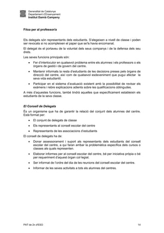 Generalitat de Catalunya
   Departament d’Ensenyament
   Institut Damià Campeny



Fitxa per al professor/a


Els delegats són representants dels estudiants. S’elegeixen a nivell de classe i poden
ser revocats si no acompleixen el paper que se’ls havia encomanat.
El delegat és el portaveu de la voluntat dels seus companys i de la defensa dels seu
drets.
Les seves funcions principals són:
      Fer d’interlocutor en qualsevol problema entre els alumnes i els professors o els
       òrgans de gestió i de govern del centre.
      Mantenir informats la resta d’estudiants de les decisions preses pels òrgans de
       direcció del centre, així com de qualsevol esdeveniment que pugui afectar la
       seva vida estudiantil.
      Participar en el sistema d’avaluació existent amb la possibilitat de revisar els
       exàmens i rebre explicacions adients sobre les qualificacions obtingudes.
A més d’aquestes funcions, també tindrà aquelles que específicament estableixin els
estudiants de la seva classe.


El Consell de Delegats
És un organisme que ha de garantir la relació del conjunt dels alumnes del centre.
Està format per:
      El conjunt de delegats de classe
      Els representants al consell escolar del centre
      Representants de les associacions d’estudiants
El consell de delegats ha de:
      Donar assessorament i suport als representants dels estudiants del consell
       escolar del centre, a qui faran arribar la problemàtica específica dels cursos o
       classes als quals representen.
      Elaborar informes per al consell escolar del centre, bé per iniciativa pròpia o bé
       per requeriment d’aquest òrgan col·legiat.
      Ser informat de l’ordre del dia de les reunions del consell escolar del centre.
      Informar de les seves activitats a tots els alumnes del centres.




PAT de 2n d'ESO                                                                          14
 