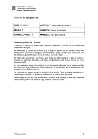 Generalitat de Catalunya
   Departament d’Ensenyament
   Institut Damià Campeny



L'elecció de delegat/da III


CURS: 2n d’ESO                   ACTIVITAT: L’assemblea de classe II

SESSIÓ: 7                        OBJECTIU: Elecció de delegats

DURADA APROX.: 1 h               MATERIAL: Acta de la votació



Desenvolupament de l’activitat:
S’establirà a classe un debat dels diferents programes, conduït per un moderador
prèviament designat.
Es distribuirà la classe de manera que hi hagi al davant de tot tantes taules com
candidats es presentin a delegats. Es demanarà a cada candidat que se situï en una
de les taules, posant el seu nom al davant de manera visible.
El moderador demanarà, per torns, que cada candidat presenti el seu programa i
expliqui per què l’han d’escollir a ell. Cada candidat disposarà de deu minuts per fer la
seva exposició.
Un cop acabades totes les exposicions, es demanarà a la resta de la classe que faci
les preguntes que prèviament havia preparat. El moderador serà l’encarregat que
aquesta part es faci amb ordre.
Un cop finalitzat, es procedirà a la votació del candidats. Cada alumne/a escriurà en un
paper el seu candidat i el donarà al professor/a; la votació serà anònima.
El recompte de vots es farà públicament, escrivint a la pissarra el nom dels diferents
candidats i apuntant els vots que vagi obtenint cadascun d’ells.




PAT de 2n d'ESO                                                                       15
 