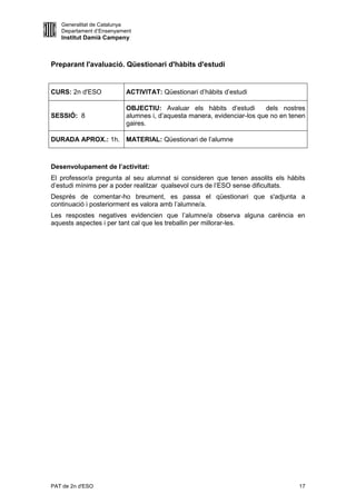 Generalitat de Catalunya
   Departament d’Ensenyament
   Institut Damià Campeny



Preparant l'avaluació. Qüestionari d'hàbits d'estudi


CURS: 2n d'ESO            ACTIVITAT: Qüestionari d’hàbits d’estudi

                          OBJECTIU: Avaluar els hàbits d’estudi         dels nostres
SESSIÓ: 8                 alumnes i, d’aquesta manera, evidenciar-los que no en tenen
                          gaires.

DURADA APROX.: 1h. MATERIAL: Qüestionari de l’alumne



Desenvolupament de l’activitat:
El professor/a pregunta al seu alumnat si consideren que tenen assolits els hàbits
d’estudi mínims per a poder realitzar qualsevol curs de l’ESO sense dificultats.
Després de comentar-ho breument, es passa el qüestionari que s'adjunta a
continuació i posteriorment es valora amb l’alumne/a.
Les respostes negatives evidencien que l’alumne/a observa alguna carència en
aquests aspectes i per tant cal que les treballin per millorar-les.




PAT de 2n d'ESO                                                                    17
 