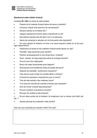 Generalitat de Catalunya
    Departament d’Ensenyament
    Institut Damià Campeny



Qüestionari sobre hàbits d’estudi

Contesta SÍ o NO a la dreta de cada qüestió:
      Preparo tot el material d’estudi abans de seure a estudiar?
      Començo l’estudi amb exercicis de concentració?
      Sempre estudio en el mateix lloc?
      Llegeixo ràpidament el tema abans d’aprofundir en ell?
      Normalment estudio tots els dies? (cinc a la setmana)
      Abans de començar a estudiar em miro les parts més importants?
       Em situo deixant la finestra o la llum a la meva esquerra (dreta en el cas que
sigui esquerrà/na)?
      Distribueixo el temps en les matèries d’estudi sense deixar-ne cap?
      Subratllo i faig esquemes quan estudio?
      Planifico anticipadament el meu temps lliure i d’estudi?
      Quan estudio, em faig preguntes sobre el contingut del text?
      Procuro tenir llum adequada?
      Busco les idees fonamentals quan llegeixo?
      Descobreixo amb facilitat les idees principals del tema?
      Després de subratllar, confecciono l’esquema?
      Faig resums quan la lliçó em sembla difícil o confusa?
      Consulto les paraules o expressions que no conec?
      Tots els dies estudio a les mateixes hores?
      Tinc força de voluntat per estudiar el temps que necessito?
      Dins de l’horari d’estudi faig descansos?
      Procuro mantenir una postura correcta?
      M’ocupo de ventilar la sala d’estudi?
       No em deixo portar per la fantasia i la imaginació, per la música, pel mòbil, pel
xat...?
      Estudio allunyat de la televisió i dels sorolls?


Què crec que necessito per estudiar millor? Per què?




PAT de 2n d'ESO                                                                       18
 